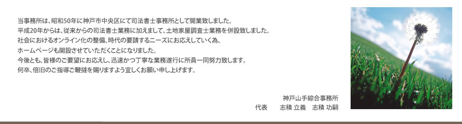 当事務所は、司法書士事務所として昭和50年に兵庫県神戸市中央区で開業致しました。従来の司法書士業務に加え、土地家屋調査士業務を併設しております。今後とも皆様のご要望にお応えし、迅速かつ丁寧に所員一同努力致す所存でございます。