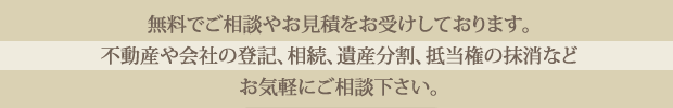 無料でご相談やお見積をお受けしております。不動産や会社の登記、相続、遺産分割、抵当権の抹消などお気軽にご相談ください。