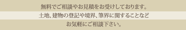 無料でご相談やお見積をお受けしております。土地、建物の登記や境界、筆界に関することなどお気軽にご相談ください。